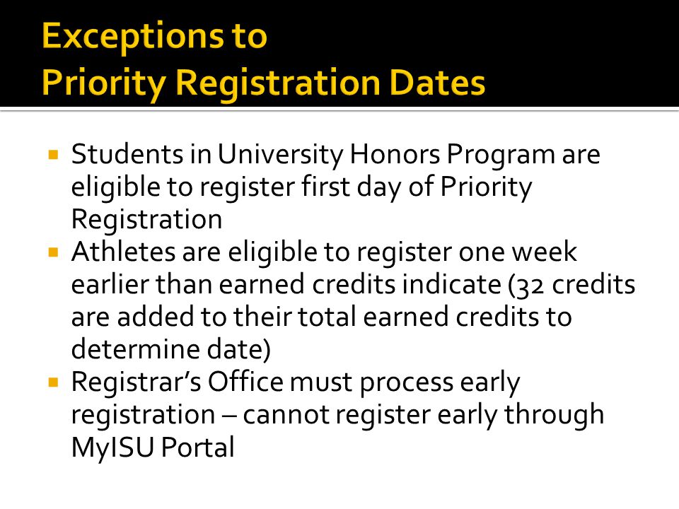  Students in University Honors Program are eligible to register first day of Priority Registration  Athletes are eligible to register one week earlier than earned credits indicate (32 credits are added to their total earned credits to determine date)  Registrar’s Office must process early registration – cannot register early through MyISU Portal