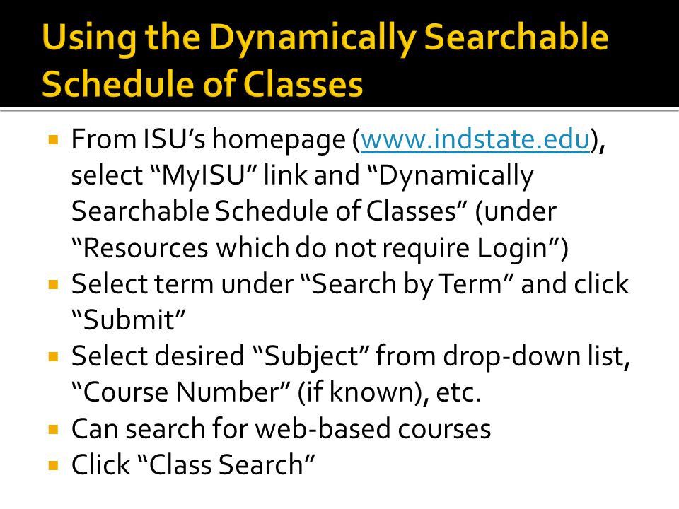  From ISU’s homepage (  select MyISU link and Dynamically Searchable Schedule of Classes (under Resources which do not require Login )   Select term under Search by Term and click Submit  Select desired Subject from drop-down list, Course Number (if known), etc.
