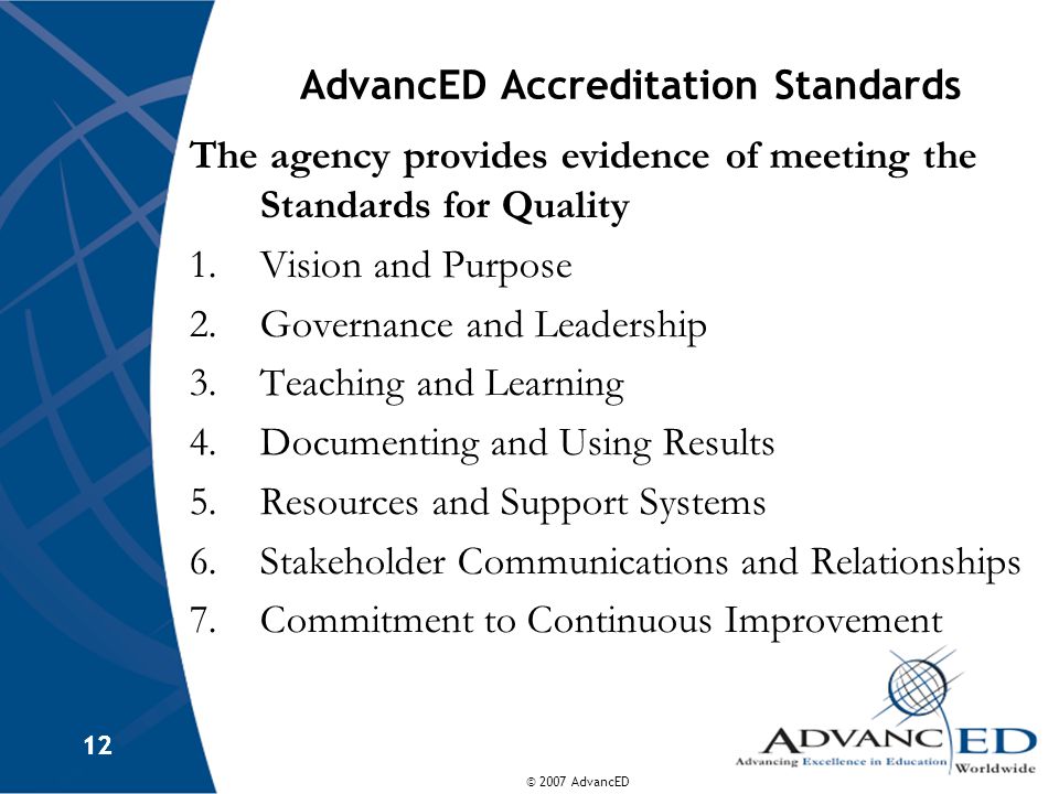 © 2007 AdvancED 12 AdvancED Accreditation Standards The agency provides evidence of meeting the Standards for Quality 1.Vision and Purpose 2.Governance and Leadership 3.Teaching and Learning 4.Documenting and Using Results 5.Resources and Support Systems 6.Stakeholder Communications and Relationships 7.Commitment to Continuous Improvement