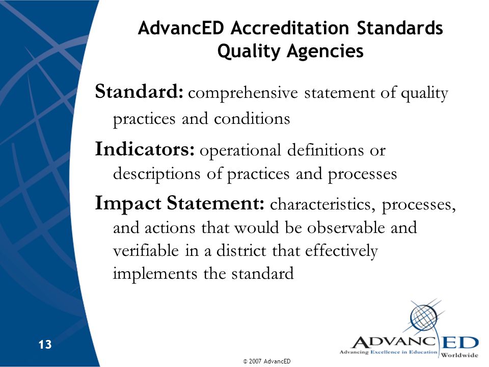 © 2007 AdvancED 13 AdvancED Accreditation Standards Quality Agencies Standard: comprehensive statement of quality practices and conditions Indicators: operational definitions or descriptions of practices and processes Impact Statement: characteristics, processes, and actions that would be observable and verifiable in a district that effectively implements the standard