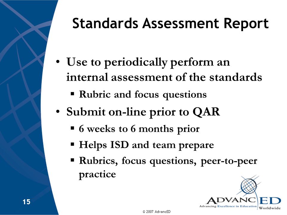 © 2007 AdvancED 15 Standards Assessment Report Use to periodically perform an internal assessment of the standards  Rubric and focus questions Submit on-line prior to QAR  6 weeks to 6 months prior  Helps ISD and team prepare  Rubrics, focus questions, peer-to-peer practice