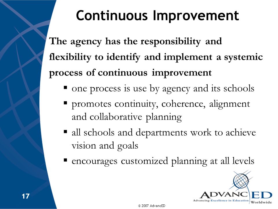 © 2007 AdvancED 17 Continuous Improvement The agency has the responsibility and flexibility to identify and implement a systemic process of continuous improvement  one process is use by agency and its schools  promotes continuity, coherence, alignment and collaborative planning  all schools and departments work to achieve vision and goals  encourages customized planning at all levels