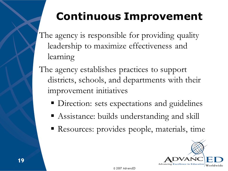 © 2007 AdvancED 19 Continuous Improvement The agency is responsible for providing quality leadership to maximize effectiveness and learning The agency establishes practices to support districts, schools, and departments with their improvement initiatives  Direction: sets expectations and guidelines  Assistance: builds understanding and skill  Resources: provides people, materials, time