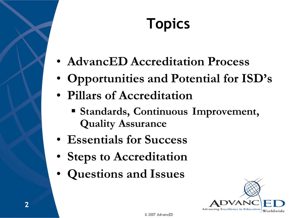 © 2007 AdvancED 2 Topics AdvancED Accreditation Process Opportunities and Potential for ISD’s Pillars of Accreditation  Standards, Continuous Improvement, Quality Assurance Essentials for Success Steps to Accreditation Questions and Issues