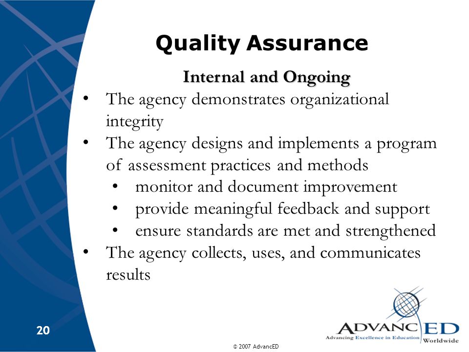 © 2007 AdvancED 20 Quality Assurance Internal and Ongoing The agency demonstrates organizational integrity The agency designs and implements a program of assessment practices and methods monitor and document improvement provide meaningful feedback and support ensure standards are met and strengthened The agency collects, uses, and communicates results
