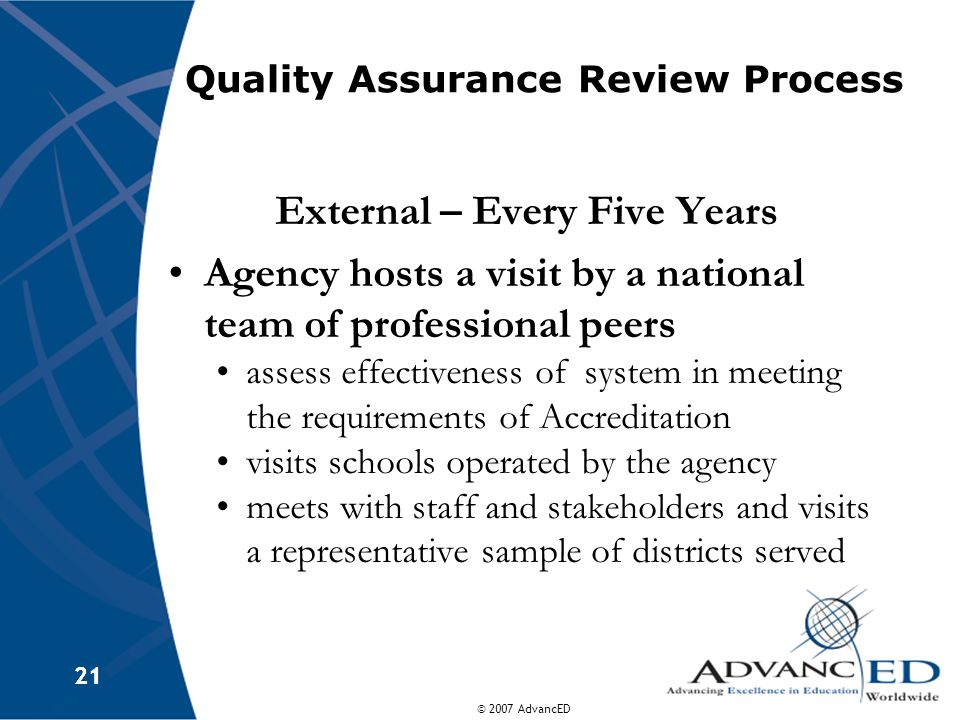 © 2007 AdvancED 21 Quality Assurance Review Process External – Every Five Years Agency hosts a visit by a national team of professional peers assess effectiveness of system in meeting the requirements of Accreditation visits schools operated by the agency meets with staff and stakeholders and visits a representative sample of districts served