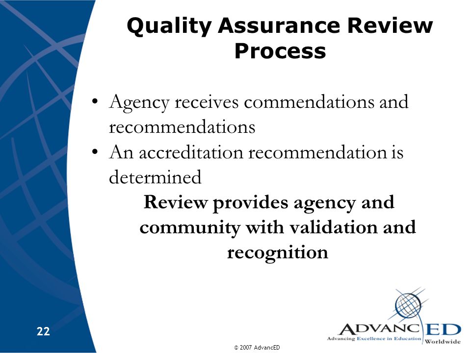 © 2007 AdvancED 22 Quality Assurance Review Process Agency receives commendations and recommendations An accreditation recommendation is determined Review provides agency and community with validation and recognition