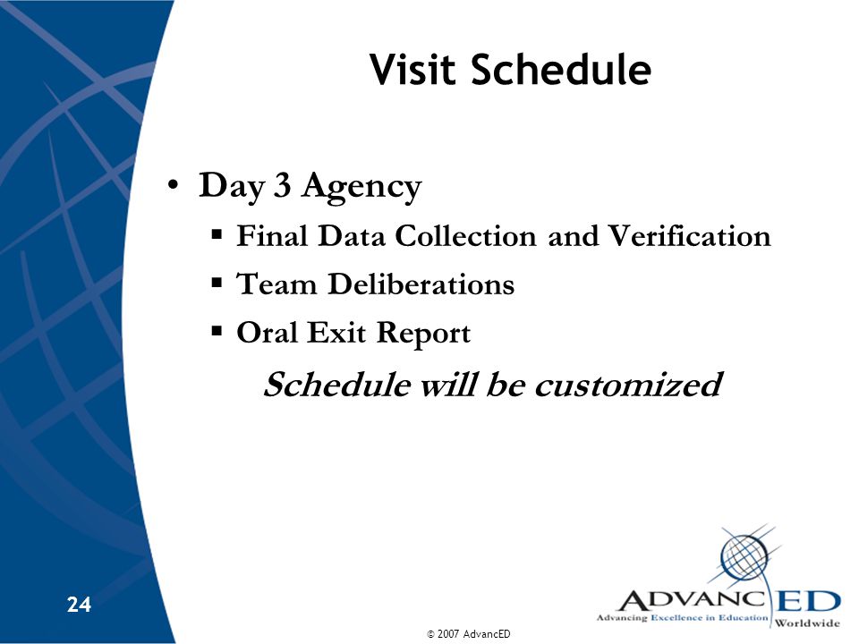 © 2007 AdvancED 24 Visit Schedule Day 3 Agency  Final Data Collection and Verification  Team Deliberations  Oral Exit Report Schedule will be customized