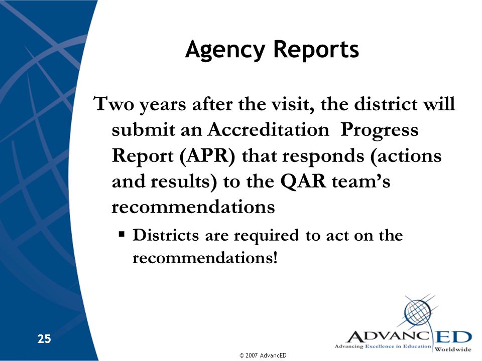 © 2007 AdvancED 25 Agency Reports Two years after the visit, the district will submit an Accreditation Progress Report (APR) that responds (actions and results) to the QAR team’s recommendations  Districts are required to act on the recommendations!