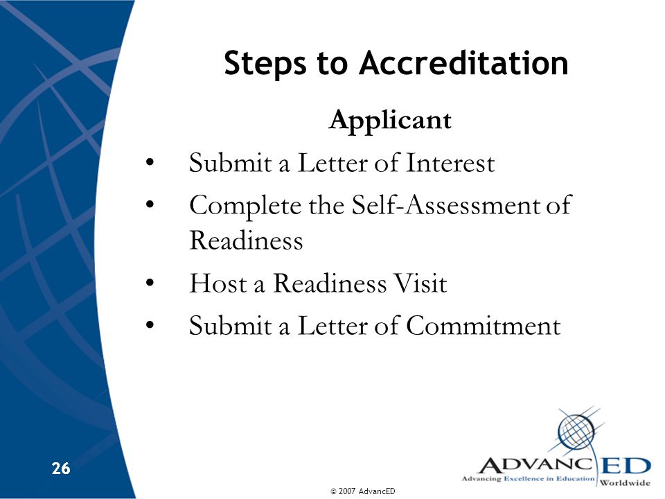 © 2007 AdvancED 26 Steps to Accreditation Applicant Submit a Letter of Interest Complete the Self-Assessment of Readiness Host a Readiness Visit Submit a Letter of Commitment