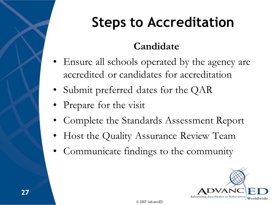 © 2007 AdvancED 27 Steps to Accreditation Candidate Ensure all schools operated by the agency are accredited or candidates for accreditation Submit preferred dates for the QAR Prepare for the visit Complete the Standards Assessment Report Host the Quality Assurance Review Team Communicate findings to the community