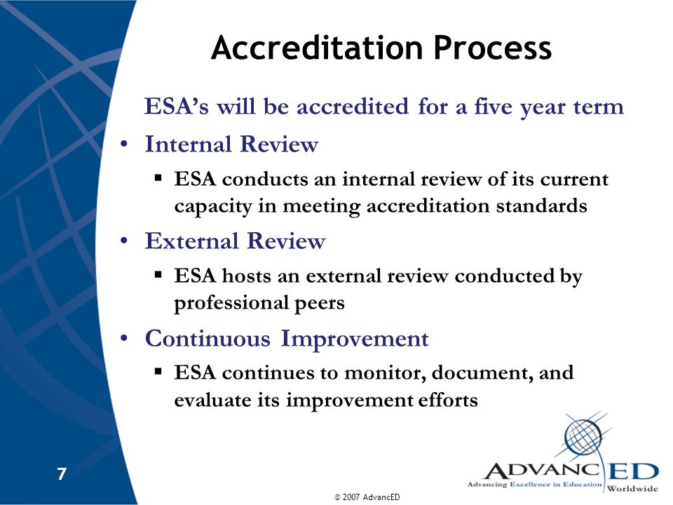 © 2007 AdvancED 7 7 Accreditation Process ESA’s will be accredited for a five year term Internal Review  ESA conducts an internal review of its current capacity in meeting accreditation standards External Review  ESA hosts an external review conducted by professional peers Continuous Improvement  ESA continues to monitor, document, and evaluate its improvement efforts