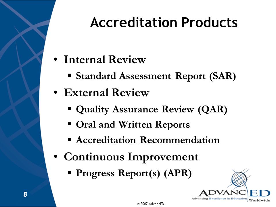 © 2007 AdvancED 8 Accreditation Products Internal Review  Standard Assessment Report (SAR) External Review  Quality Assurance Review (QAR)  Oral and Written Reports  Accreditation Recommendation Continuous Improvement  Progress Report(s) (APR)