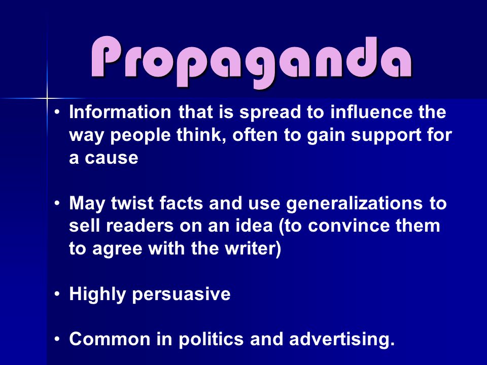 Propaganda Information that is spread to influence the way people think, often to gain support for a cause May twist facts and use generalizations to sell readers on an idea (to convince them to agree with the writer) Highly persuasive Common in politics and advertising.
