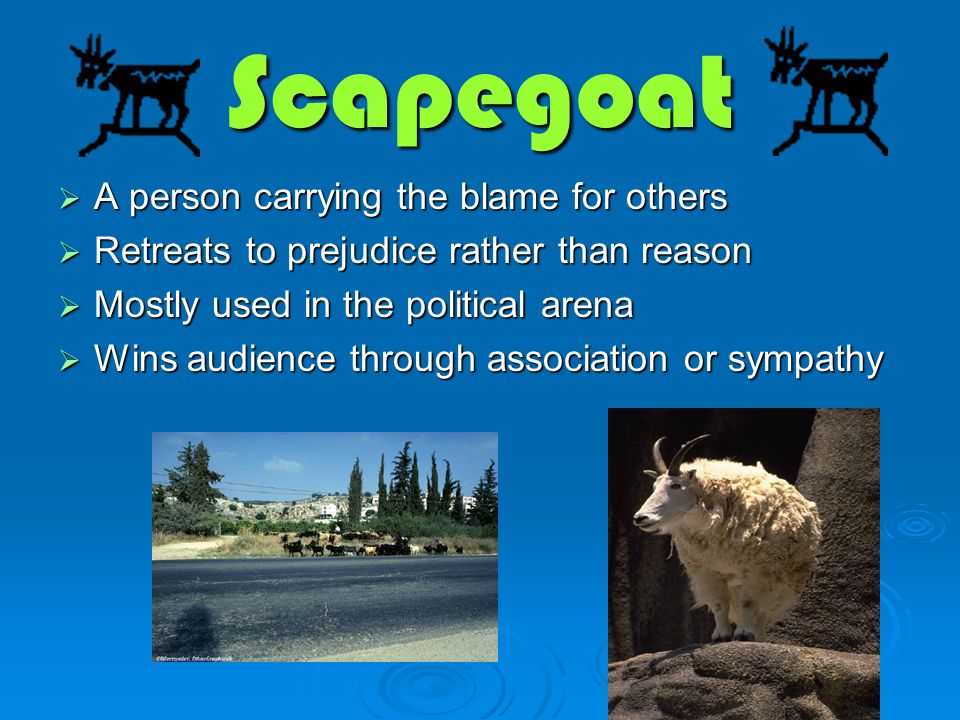 Scapegoat  A person carrying the blame for others  Retreats to prejudice rather than reason  Mostly used in the political arena  Wins audience through association or sympathy