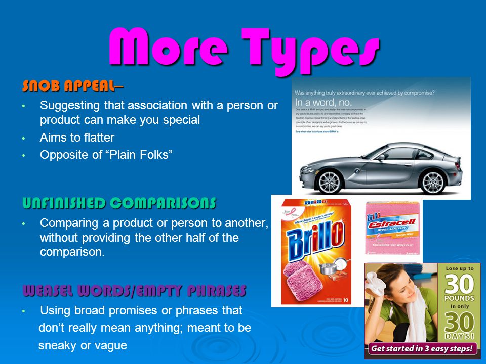 More Types SNOB APPEAL – Suggesting that association with a person or product can make you special Aims to flatter Opposite of Plain Folks UNFINISHED COMPARISONS Comparing a product or person to another, without providing the other half of the comparison.