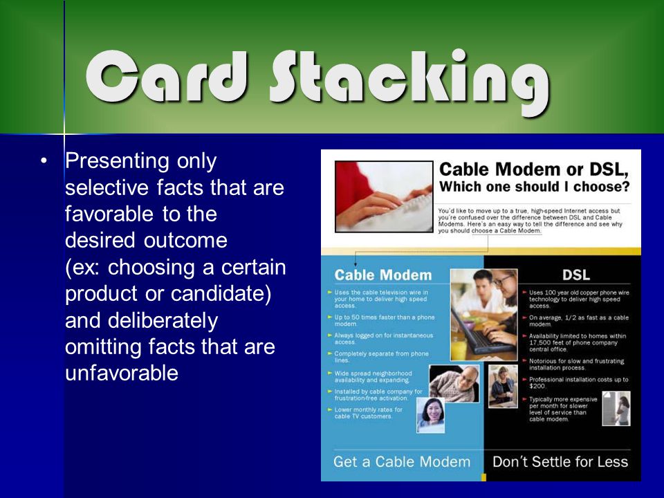Card Stacking Presenting only selective facts that are favorable to the desired outcome (ex: choosing a certain product or candidate) and deliberately omitting facts that are unfavorable