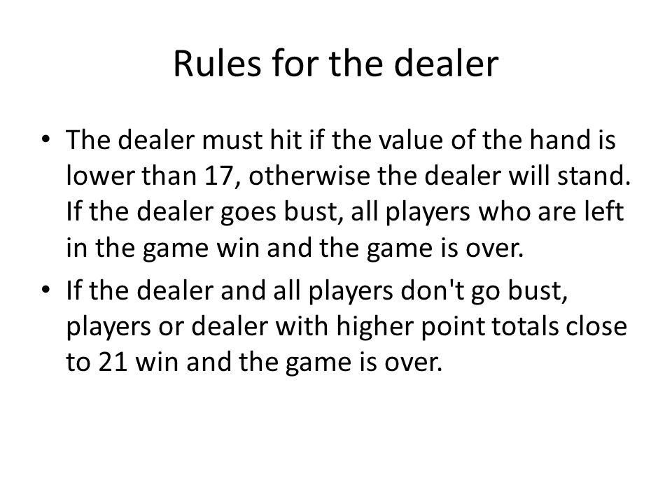 Rules for the dealer The dealer must hit if the value of the hand is lower than 17, otherwise the dealer will stand.