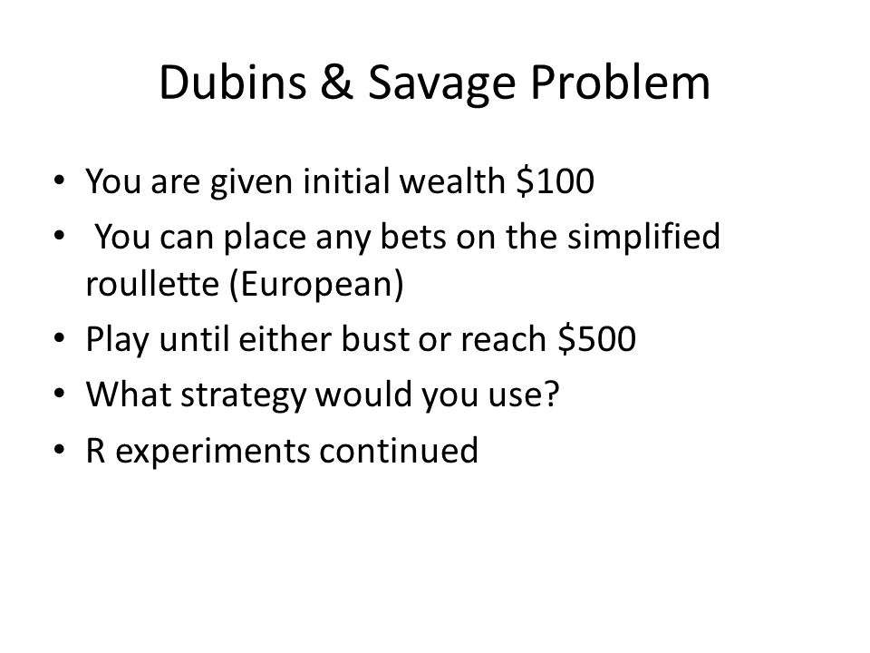 Dubins & Savage Problem You are given initial wealth $100 You can place any bets on the simplified roullette (European) Play until either bust or reach $500 What strategy would you use.