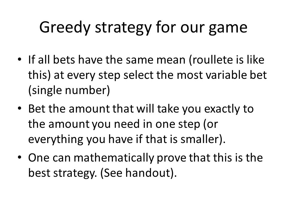 Greedy strategy for our game If all bets have the same mean (roullete is like this) at every step select the most variable bet (single number) Bet the amount that will take you exactly to the amount you need in one step (or everything you have if that is smaller).