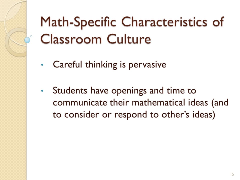 Math-Specific Characteristics of Classroom Culture Careful thinking is pervasive Students have openings and time to communicate their mathematical ideas (and to consider or respond to other’s ideas) 15
