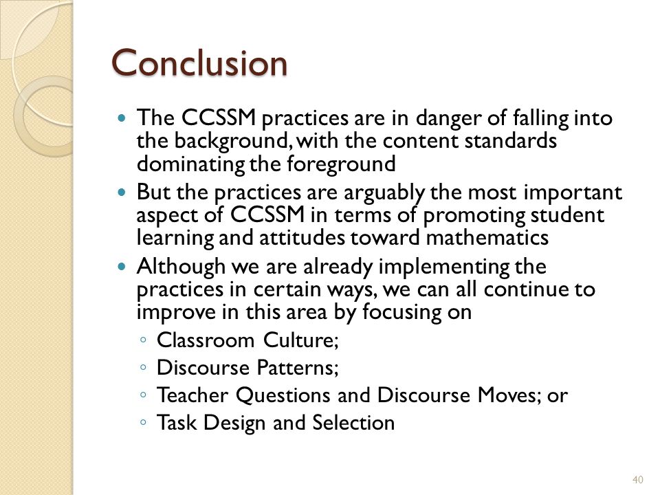 Conclusion The CCSSM practices are in danger of falling into the background, with the content standards dominating the foreground But the practices are arguably the most important aspect of CCSSM in terms of promoting student learning and attitudes toward mathematics Although we are already implementing the practices in certain ways, we can all continue to improve in this area by focusing on ◦ Classroom Culture; ◦ Discourse Patterns; ◦ Teacher Questions and Discourse Moves; or ◦ Task Design and Selection 40
