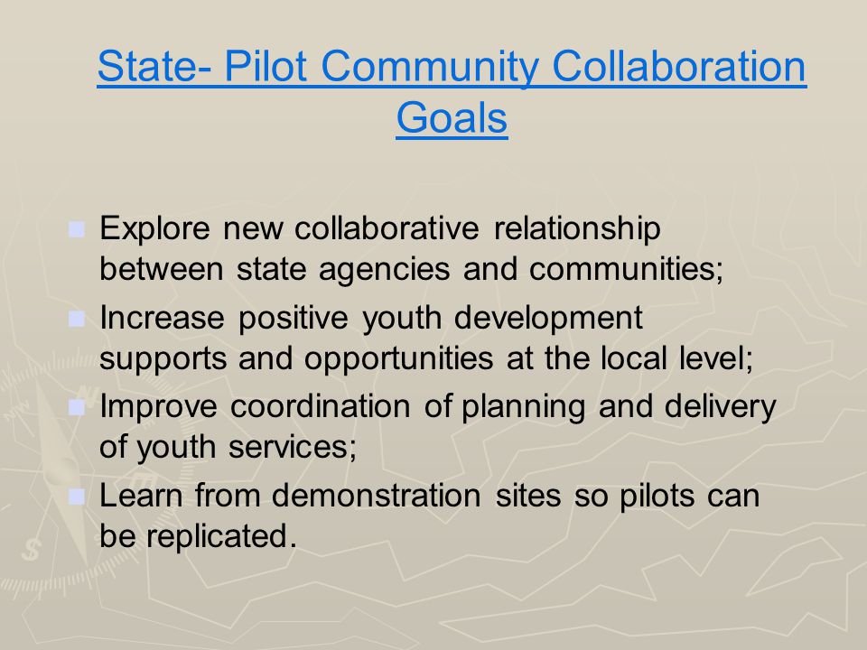 State- Pilot Community Collaboration Goals Explore new collaborative relationship between state agencies and communities; Increase positive youth development supports and opportunities at the local level; Improve coordination of planning and delivery of youth services; Learn from demonstration sites so pilots can be replicated.