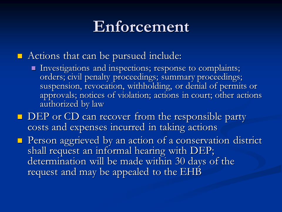Enforcement Actions that can be pursued include: Actions that can be pursued include: Investigations and inspections; response to complaints; orders; civil penalty proceedings; summary proceedings; suspension, revocation, withholding, or denial of permits or approvals; notices of violation; actions in court; other actions authorized by law Investigations and inspections; response to complaints; orders; civil penalty proceedings; summary proceedings; suspension, revocation, withholding, or denial of permits or approvals; notices of violation; actions in court; other actions authorized by law DEP or CD can recover from the responsible party costs and expenses incurred in taking actions DEP or CD can recover from the responsible party costs and expenses incurred in taking actions Person aggrieved by an action of a conservation district shall request an informal hearing with DEP; determination will be made within 30 days of the request and may be appealed to the EHB Person aggrieved by an action of a conservation district shall request an informal hearing with DEP; determination will be made within 30 days of the request and may be appealed to the EHB