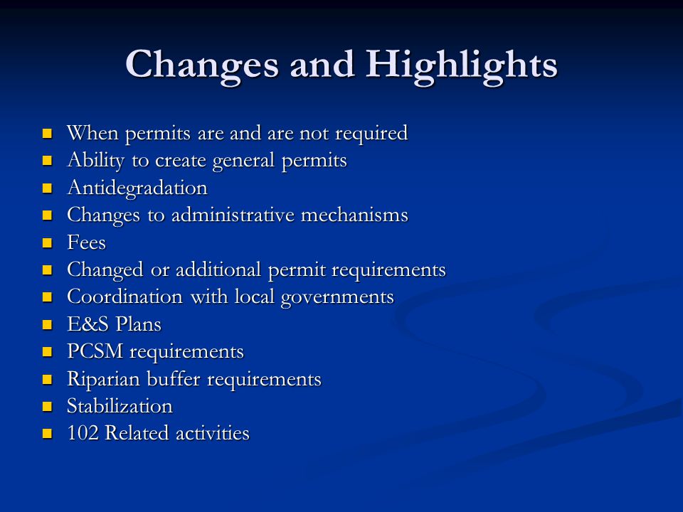 Changes and Highlights When permits are and are not required When permits are and are not required Ability to create general permits Ability to create general permits Antidegradation Antidegradation Changes to administrative mechanisms Changes to administrative mechanisms Fees Fees Changed or additional permit requirements Changed or additional permit requirements Coordination with local governments Coordination with local governments E&S Plans E&S Plans PCSM requirements PCSM requirements Riparian buffer requirements Riparian buffer requirements Stabilization Stabilization 102 Related activities 102 Related activities