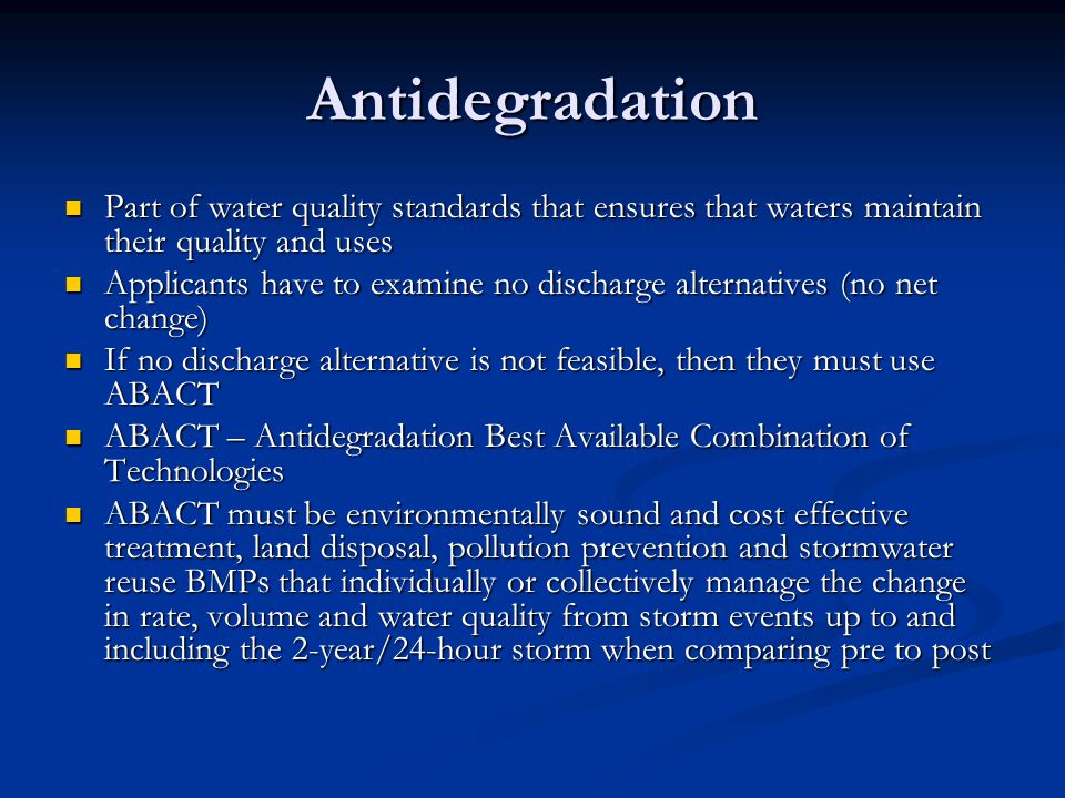 Antidegradation Part of water quality standards that ensures that waters maintain their quality and uses Part of water quality standards that ensures that waters maintain their quality and uses Applicants have to examine no discharge alternatives (no net change) Applicants have to examine no discharge alternatives (no net change) If no discharge alternative is not feasible, then they must use ABACT If no discharge alternative is not feasible, then they must use ABACT ABACT – Antidegradation Best Available Combination of Technologies ABACT – Antidegradation Best Available Combination of Technologies ABACT must be environmentally sound and cost effective treatment, land disposal, pollution prevention and stormwater reuse BMPs that individually or collectively manage the change in rate, volume and water quality from storm events up to and including the 2-year/24-hour storm when comparing pre to post ABACT must be environmentally sound and cost effective treatment, land disposal, pollution prevention and stormwater reuse BMPs that individually or collectively manage the change in rate, volume and water quality from storm events up to and including the 2-year/24-hour storm when comparing pre to post
