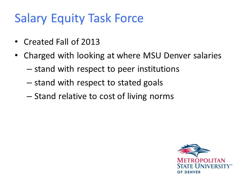 Salary Equity Task Force Created Fall of 2013 Charged with looking at where MSU Denver salaries – stand with respect to peer institutions – stand with respect to stated goals – Stand relative to cost of living norms
