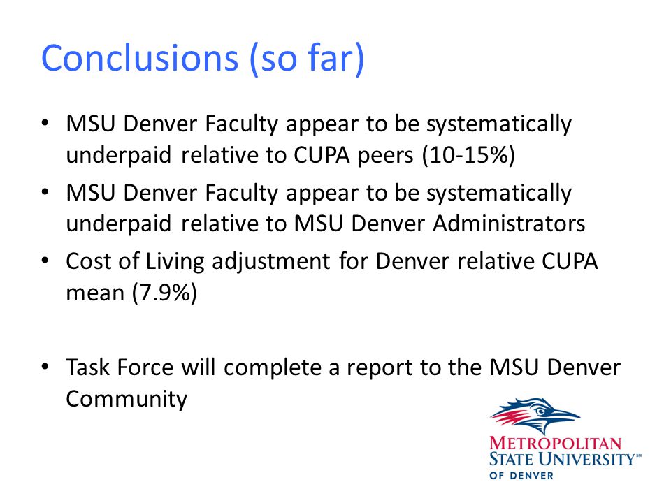 Conclusions (so far) MSU Denver Faculty appear to be systematically underpaid relative to CUPA peers (10-15%) MSU Denver Faculty appear to be systematically underpaid relative to MSU Denver Administrators Cost of Living adjustment for Denver relative CUPA mean (7.9%) Task Force will complete a report to the MSU Denver Community