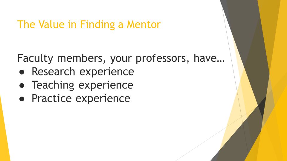 The Value in Finding a Mentor Faculty members, your professors, have… ● Research experience ● Teaching experience ● Practice experience