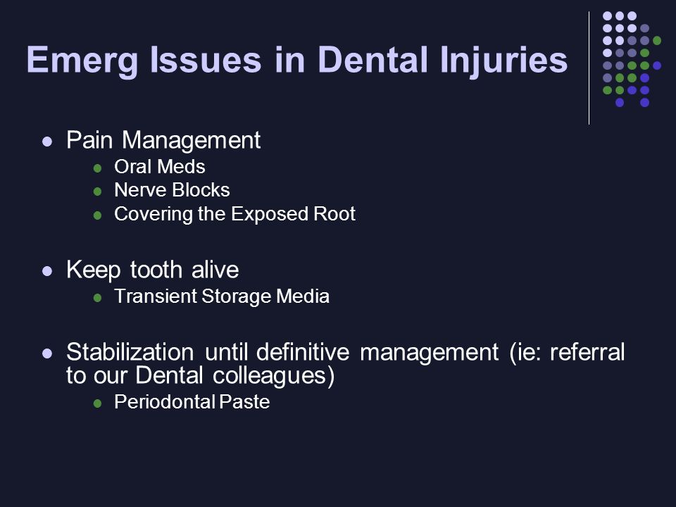 Emerg Issues in Dental Injuries Pain Management Oral Meds Nerve Blocks Covering the Exposed Root Keep tooth alive Transient Storage Media Stabilization until definitive management (ie: referral to our Dental colleagues) Periodontal Paste