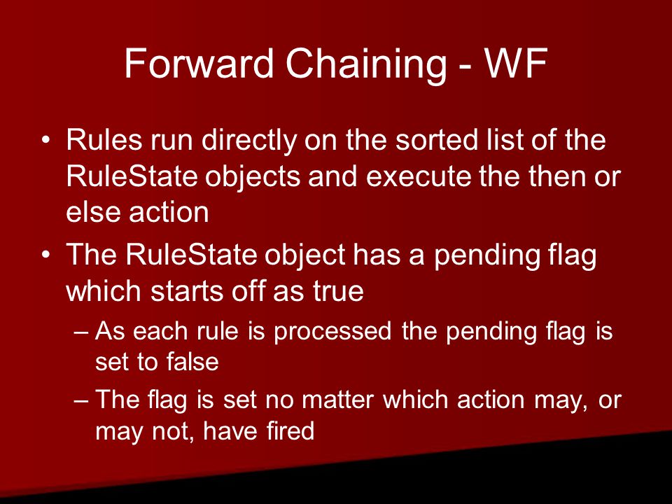 Forward Chaining - WF Rules run directly on the sorted list of the RuleState objects and execute the then or else action The RuleState object has a pending flag which starts off as true –As each rule is processed the pending flag is set to false –The flag is set no matter which action may, or may not, have fired