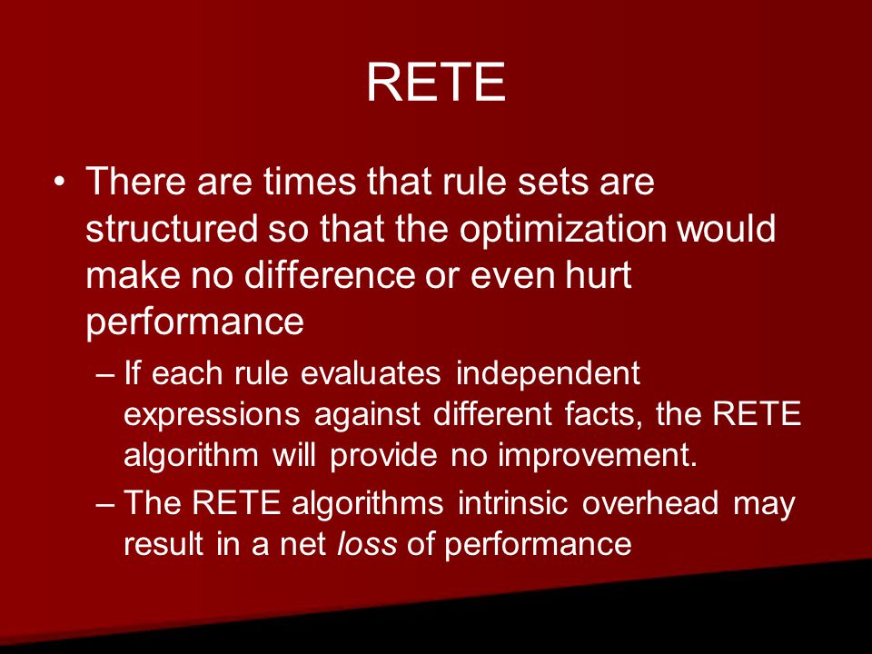 RETE There are times that rule sets are structured so that the optimization would make no difference or even hurt performance –If each rule evaluates independent expressions against different facts, the RETE algorithm will provide no improvement.