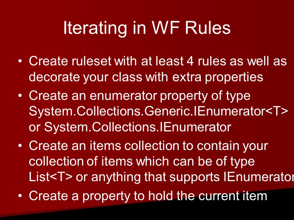 Iterating in WF Rules Create ruleset with at least 4 rules as well as decorate your class with extra properties Create an enumerator property of type System.Collections.Generic.IEnumerator or System.Collections.IEnumerator Create an items collection to contain your collection of items which can be of type List or anything that supports IEnumerator Create a property to hold the current item