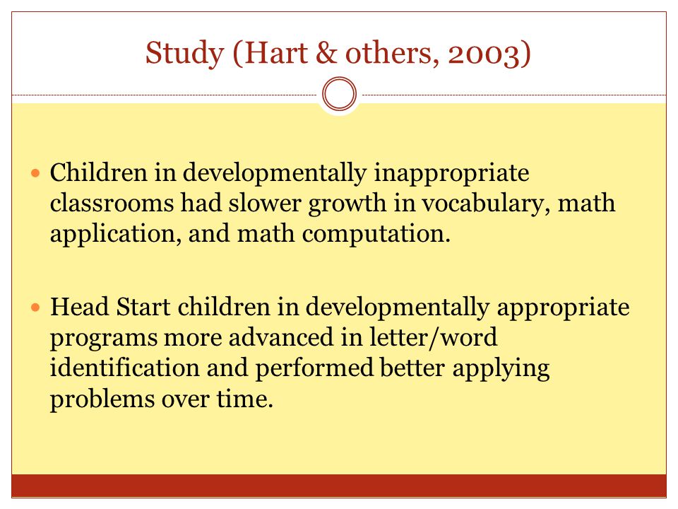 Study (Hart & others, 2003) Children in developmentally inappropriate classrooms had slower growth in vocabulary, math application, and math computation.