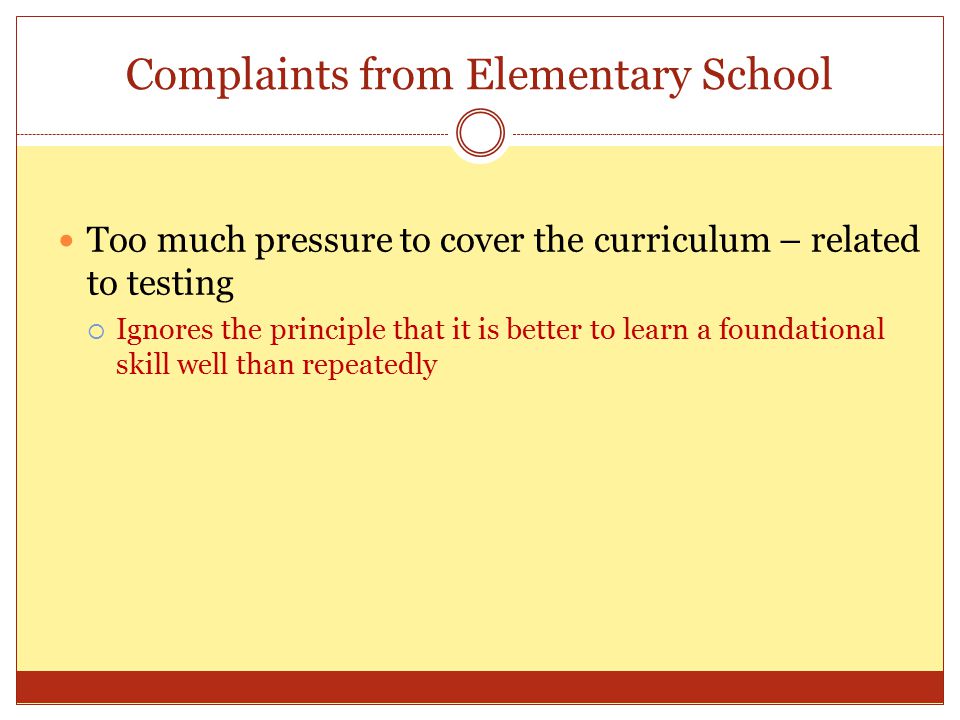 Complaints from Elementary School Too much pressure to cover the curriculum – related to testing  Ignores the principle that it is better to learn a foundational skill well than repeatedly