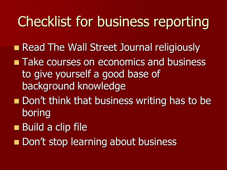 Checklist for business reporting Read The Wall Street Journal religiously Read The Wall Street Journal religiously Take courses on economics and business to give yourself a good base of background knowledge Take courses on economics and business to give yourself a good base of background knowledge Don’t think that business writing has to be boring Don’t think that business writing has to be boring Build a clip file Build a clip file Don’t stop learning about business Don’t stop learning about business