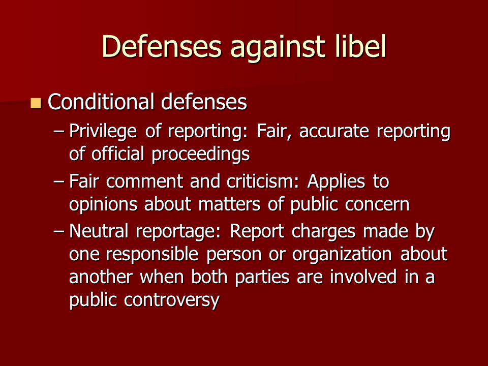 Defenses against libel Conditional defenses Conditional defenses –Privilege of reporting: Fair, accurate reporting of official proceedings –Fair comment and criticism: Applies to opinions about matters of public concern –Neutral reportage: Report charges made by one responsible person or organization about another when both parties are involved in a public controversy