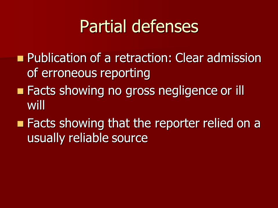 Partial defenses Publication of a retraction: Clear admission of erroneous reporting Publication of a retraction: Clear admission of erroneous reporting Facts showing no gross negligence or ill will Facts showing no gross negligence or ill will Facts showing that the reporter relied on a usually reliable source Facts showing that the reporter relied on a usually reliable source