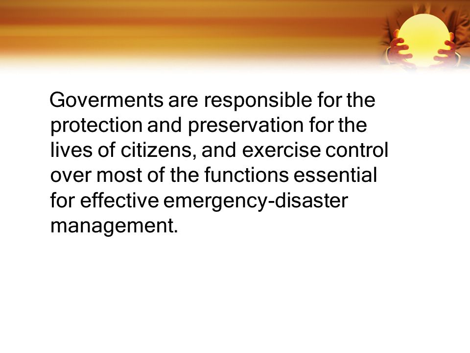 Goverments are responsible for the protection and preservation for the lives of citizens, and exercise control over most of the functions essential for effective emergency-disaster management.