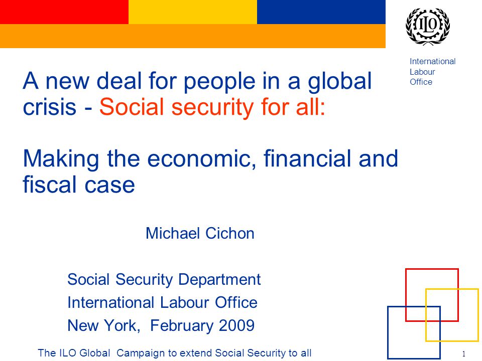 International Labour Office 1 The ILO Global Campaign to extend Social Security to all A new deal for people in a global crisis - Social security for all: Making the economic, financial and fiscal case Michael Cichon Social Security Department International Labour Office New York, February 2009