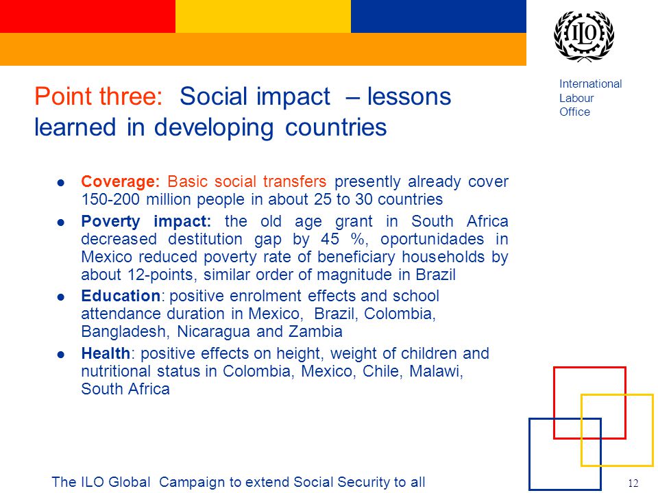 International Labour Office 12 The ILO Global Campaign to extend Social Security to all Point three: Social impact – lessons learned in developing countries Coverage: Basic social transfers presently already cover million people in about 25 to 30 countries Poverty impact: the old age grant in South Africa decreased destitution gap by 45 %, oportunidades in Mexico reduced poverty rate of beneficiary households by about 12-points, similar order of magnitude in Brazil Education: positive enrolment effects and school attendance duration in Mexico, Brazil, Colombia, Bangladesh, Nicaragua and Zambia Health: positive effects on height, weight of children and nutritional status in Colombia, Mexico, Chile, Malawi, South Africa