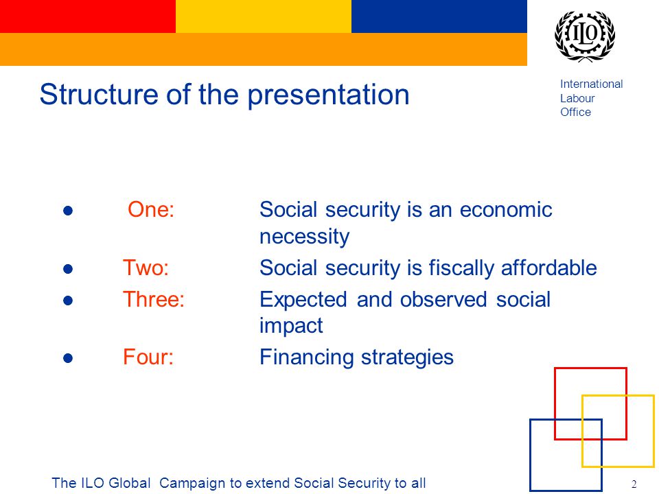 International Labour Office 2 The ILO Global Campaign to extend Social Security to all Structure of the presentation One: Social security is an economic necessity Two: Social security is fiscally affordable Three: Expected and observed social impact Four: Financing strategies