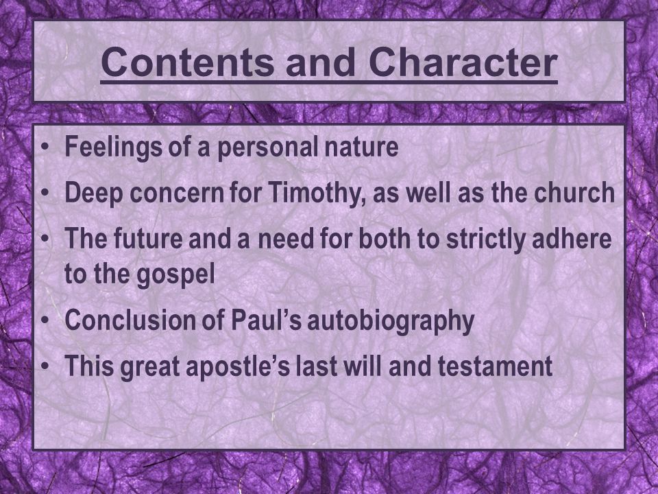 Feelings of a personal nature Deep concern for Timothy, as well as the church The future and a need for both to strictly adhere to the gospel Conclusion of Paul’s autobiography This great apostle’s last will and testament Contents and Character