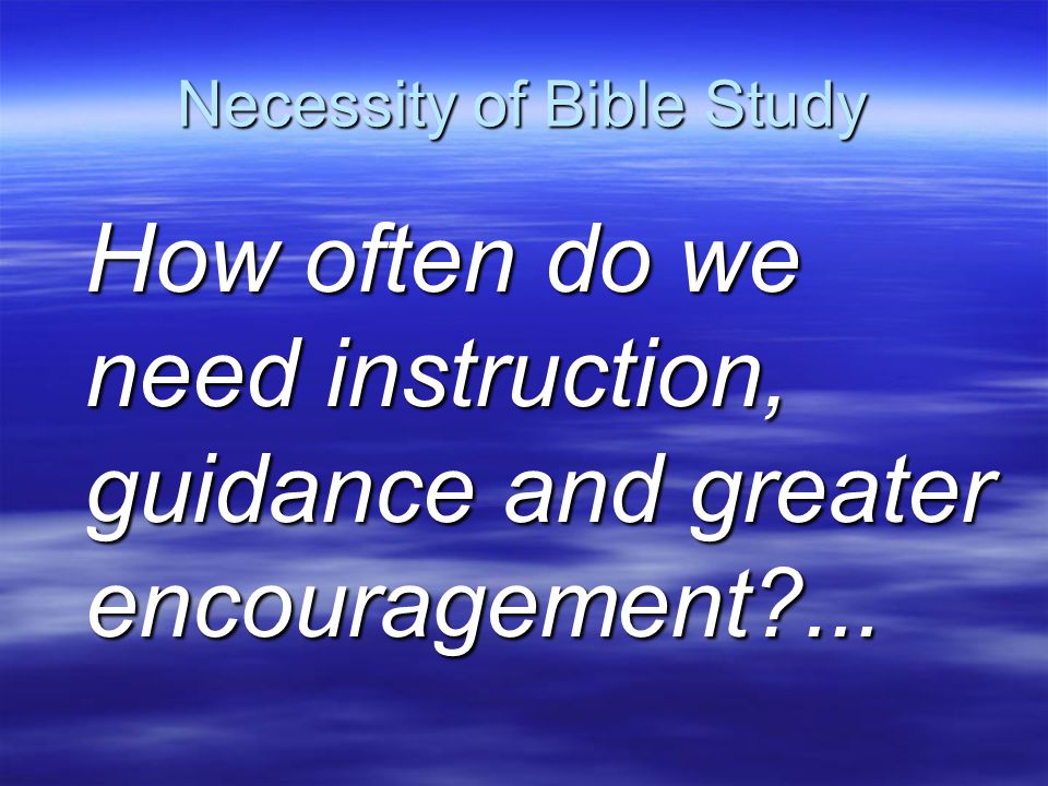 Necessity of Bible Study How often do we need instruction, guidance and greater encouragement ...