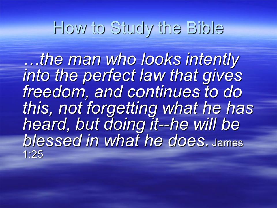 How to Study the Bible …the man who looks intently into the perfect law that gives freedom, and continues to do this, not forgetting what he has heard, but doing it--he will be blessed in what he does.