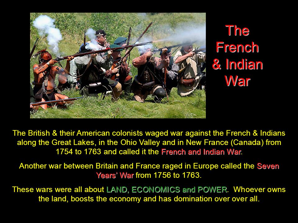 The French & Indian War French and Indian War The British & their American colonists waged war against the French & Indians along the Great Lakes, in the Ohio Valley and in New France (Canada) from 1754 to 1763 and called it the French and Indian War.